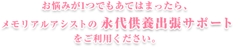 悩みが一つでも当てはまったら、メモリアルアシストの永代供養出張サポート（永代葬）をご利用ください。