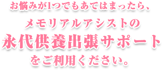 悩みが一つでも当てはまったら、メモリアルアシストの永代供養出張サポートをご利用ください。